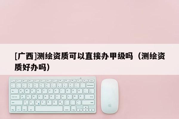 [廣西]測繪資質可以直接辦甲級嗎（測繪資質好辦嗎）