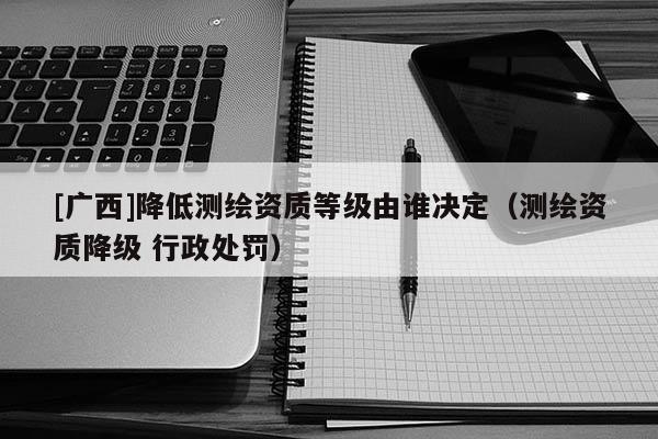 [廣西]降低測繪資質等級由誰決定（測繪資質降級 行政處罰）