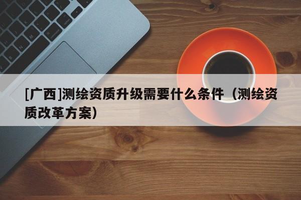 [廣西]測繪資質升級需要什么條件（測繪資質改革方案）