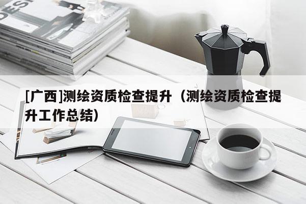 [廣西]測繪資質(zhì)檢查提升（測繪資質(zhì)檢查提升工作總結(jié)）
