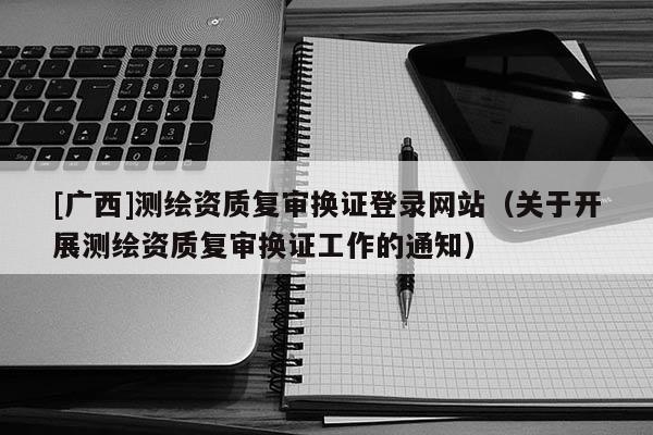 [廣西]測繪資質復審換證登錄網站（關于開展測繪資質復審換證工作的通知）