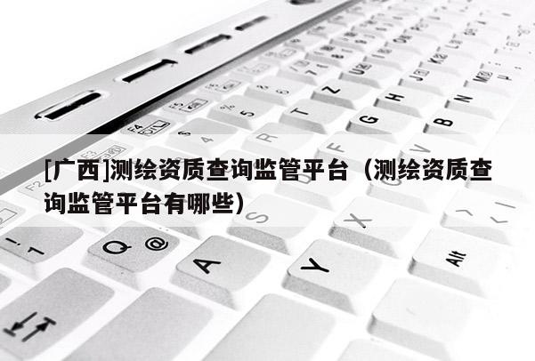 [廣西]測繪資質查詢監管平臺（測繪資質查詢監管平臺有哪些）