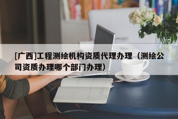 [廣西]工程測繪機構資質代理辦理（測繪公司資質辦理哪個部門辦理）