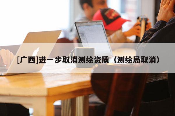 [廣西]進(jìn)一步取消測繪資質(zhì)（測繪局取消）
