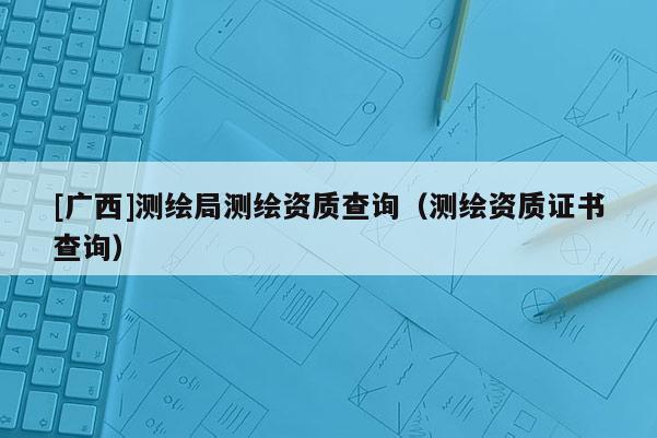 [廣西]測繪局測繪資質查詢（測繪資質證書查詢）