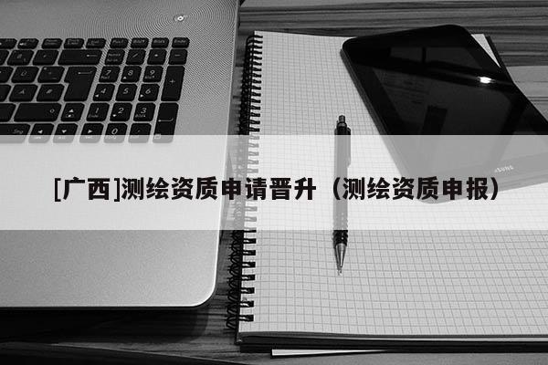 [廣西]測繪資質(zhì)申請晉升（測繪資質(zhì)申報）