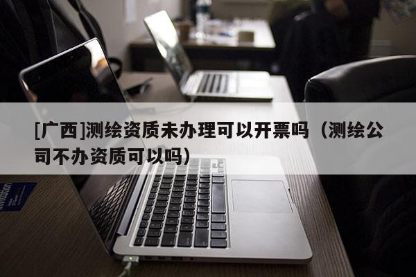 [廣西]測繪資質未辦理可以開票嗎（測繪公司不辦資質可以嗎）