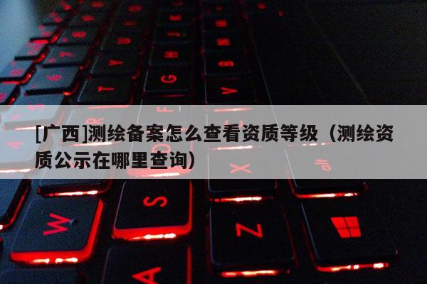 [廣西]測繪備案怎么查看資質等級（測繪資質公示在哪里查詢）