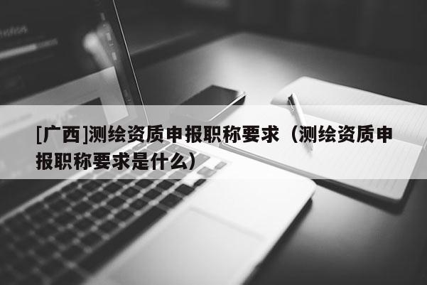 [廣西]測繪資質申報職稱要求（測繪資質申報職稱要求是什么）