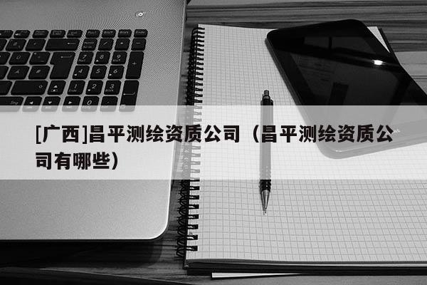 [廣西]昌平測繪資質公司（昌平測繪資質公司有哪些）