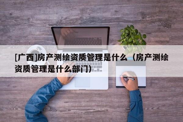 [廣西]房產(chǎn)測(cè)繪資質(zhì)管理是什么（房產(chǎn)測(cè)繪資質(zhì)管理是什么部門）