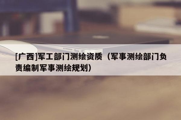 [廣西]軍工部門測(cè)繪資質(zhì)（軍事測(cè)繪部門負(fù)責(zé)編制軍事測(cè)繪規(guī)劃）