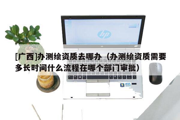 [廣西]辦測繪資質(zhì)去哪辦（辦測繪資質(zhì)需要多長時間什么流程在哪個部門審批）