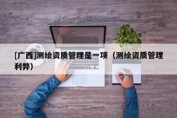 [廣西]測繪資質管理是一項（測繪資質管理利弊）