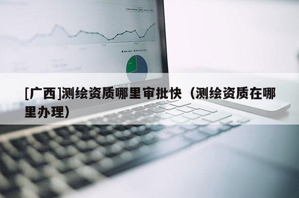 [廣西]測繪資質哪里審批快（測繪資質在哪里辦理）
