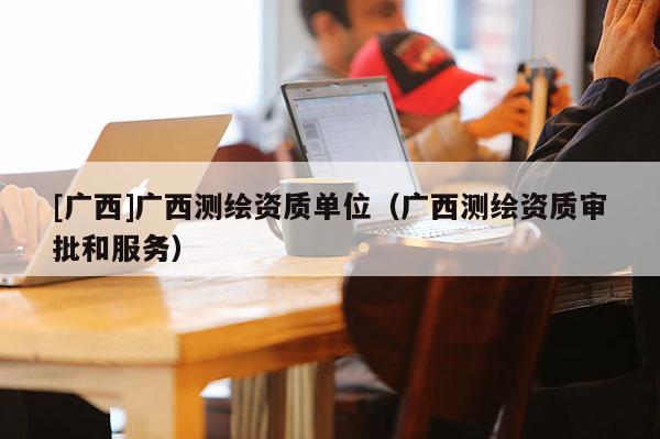 [廣西]廣西測繪資質單位（廣西測繪資質審批和服務）