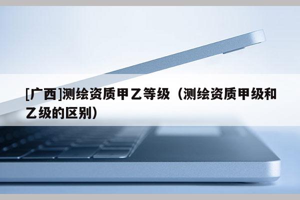 [廣西]測繪資質甲乙等級（測繪資質甲級和乙級的區別）