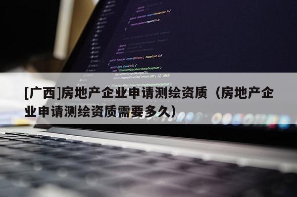 [廣西]房地產企業申請測繪資質（房地產企業申請測繪資質需要多久）
