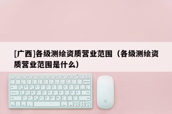 [廣西]各級測繪資質營業(yè)范圍（各級測繪資質營業(yè)范圍是什么）