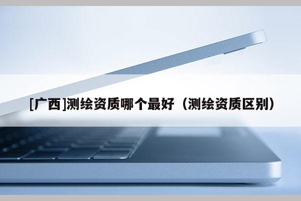 [廣西]測繪資質哪個最好（測繪資質區別）