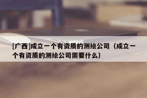 [廣西]成立一個有資質(zhì)的測繪公司（成立一個有資質(zhì)的測繪公司需要什么）