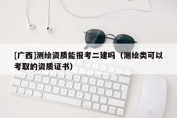 [廣西]測繪資質(zhì)能報考二建嗎（測繪類可以考取的資質(zhì)證書）