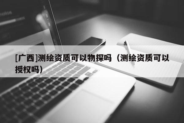 [廣西]測繪資質可以物探嗎（測繪資質可以授權嗎）