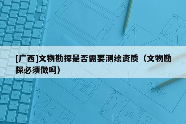 [廣西]文物勘探是否需要測繪資質（文物勘探必須做嗎）