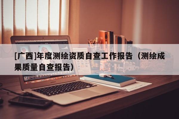 [廣西]年度測繪資質自查工作報告（測繪成果質量自查報告）