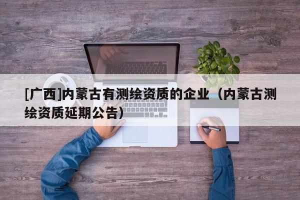 [廣西]內蒙古有測繪資質的企業（內蒙古測繪資質延期公告）