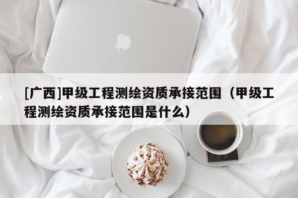 [廣西]甲級工程測繪資質(zhì)承接范圍（甲級工程測繪資質(zhì)承接范圍是什么）
