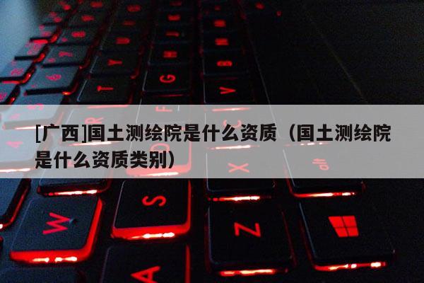 [廣西]國土測繪院是什么資質(zhì)（國土測繪院是什么資質(zhì)類別）