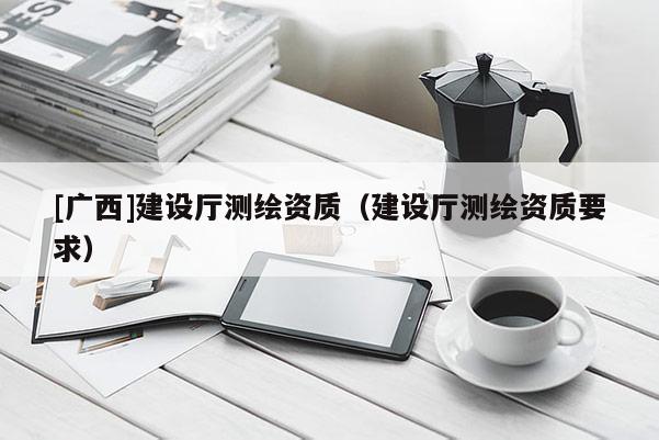 [廣西]建設廳測繪資質（建設廳測繪資質要求）