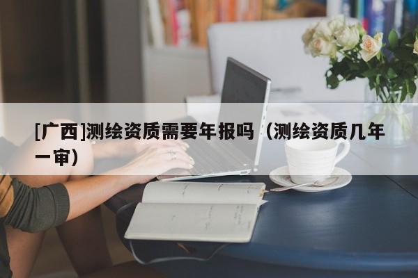 [廣西]測繪資質需要年報嗎（測繪資質幾年一審）
