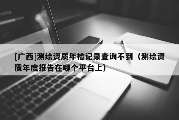 [廣西]測繪資質年檢記錄查詢不到（測繪資質年度報告在哪個平臺上）