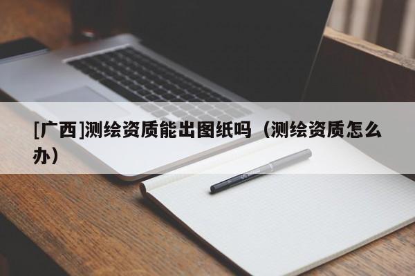 [廣西]測(cè)繪資質(zhì)能出圖紙嗎（測(cè)繪資質(zhì)怎么辦）