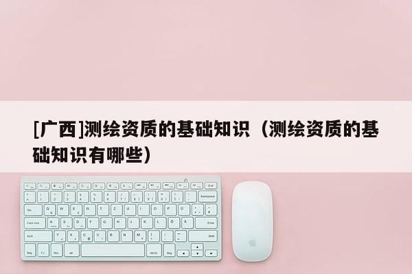 [廣西]測繪資質的基礎知識（測繪資質的基礎知識有哪些）