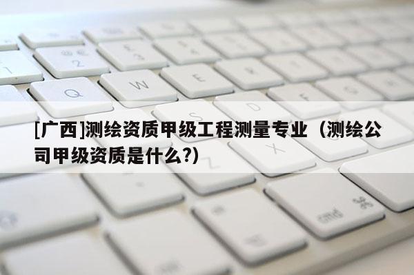 [廣西]測繪資質甲級工程測量專業（測繪公司甲級資質是什么?）