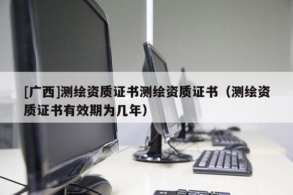 [廣西]測(cè)繪資質(zhì)證書測(cè)繪資質(zhì)證書（測(cè)繪資質(zhì)證書有效期為幾年）