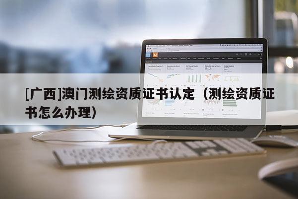 [廣西]澳門測(cè)繪資質(zhì)證書認(rèn)定（測(cè)繪資質(zhì)證書怎么辦理）