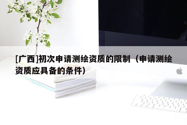[廣西]初次申請測繪資質的限制（申請測繪資質應具備的條件）