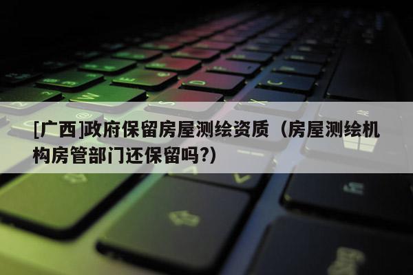 [廣西]政府保留房屋測繪資質（房屋測繪機構房管部門還保留嗎?）