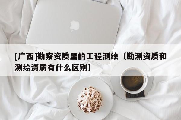 [廣西]勘察資質里的工程測繪（勘測資質和測繪資質有什么區別）
