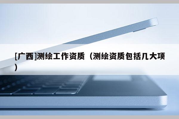 [廣西]測(cè)繪工作資質(zhì)（測(cè)繪資質(zhì)包括幾大項(xiàng)）