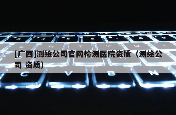 [廣西]測(cè)繪公司官網(wǎng)檢測(cè)醫(yī)院資質(zhì)（測(cè)繪公司 資質(zhì)）
