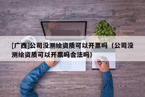 [廣西]公司沒測繪資質可以開票嗎（公司沒測繪資質可以開票嗎合法嗎）