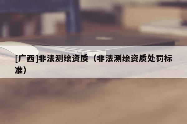 [廣西]非法測繪資質（非法測繪資質處罰標準）