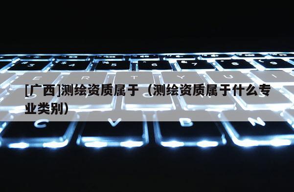 [廣西]測繪資質屬于（測繪資質屬于什么專業類別）