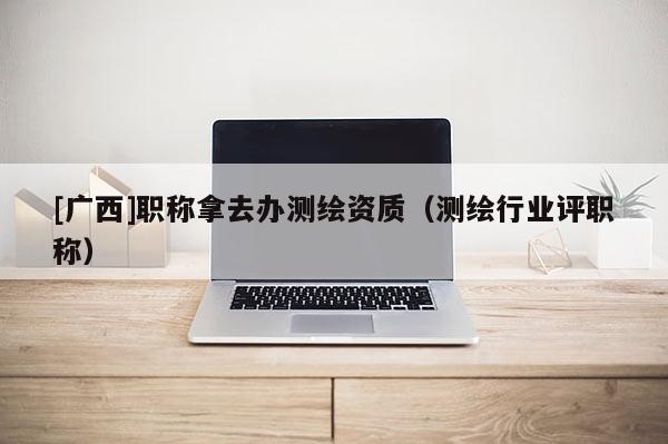 [廣西]職稱拿去辦測(cè)繪資質(zhì)（測(cè)繪行業(yè)評(píng)職稱）