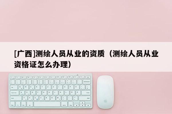 [廣西]測繪人員從業的資質（測繪人員從業資格證怎么辦理）